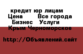 кредит юр лицам  › Цена ­ 0 - Все города Бизнес » Услуги   . Крым,Черноморское